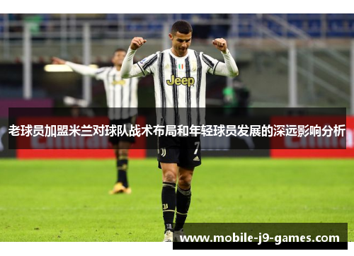 老球员加盟米兰对球队战术布局和年轻球员发展的深远影响分析