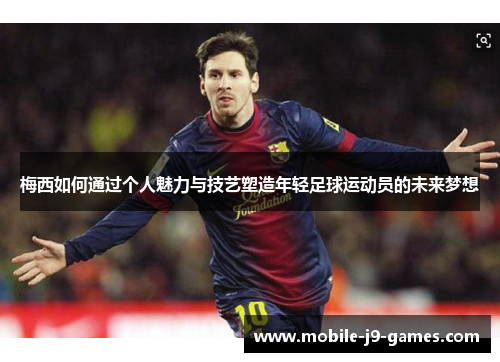 梅西如何通过个人魅力与技艺塑造年轻足球运动员的未来梦想