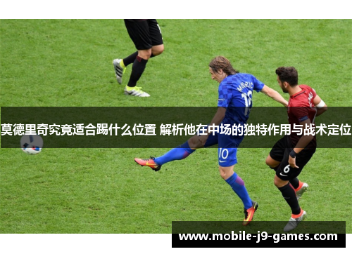 莫德里奇究竟适合踢什么位置 解析他在中场的独特作用与战术定位