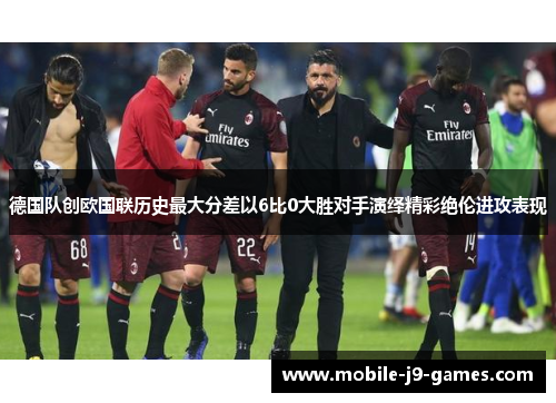 德国队创欧国联历史最大分差以6比0大胜对手演绎精彩绝伦进攻表现